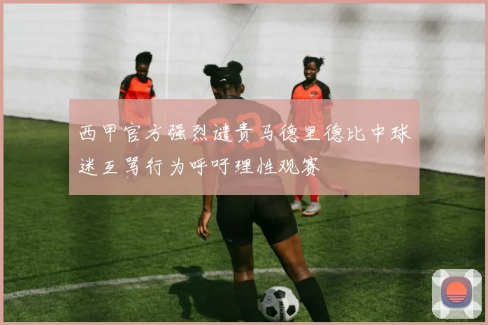 西甲官方强烈谴责马德里德比中球迷互骂行为呼吁理性观赛