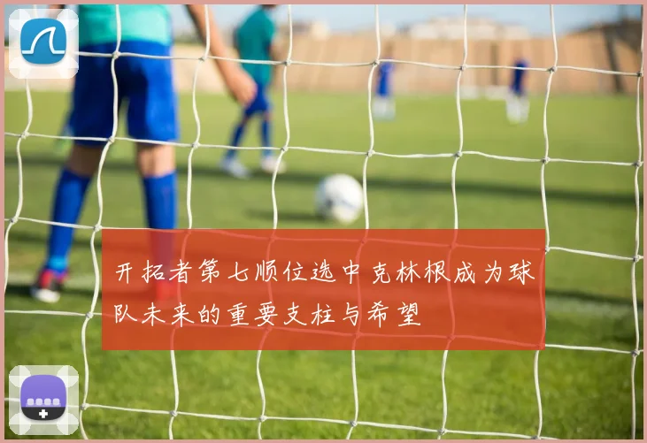 开拓者第七顺位选中克林根成为球队未来的重要支柱与希望