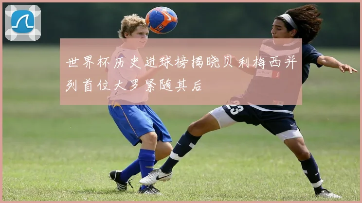 世界杯历史进球榜揭晓贝利梅西并列首位大罗紧随其后