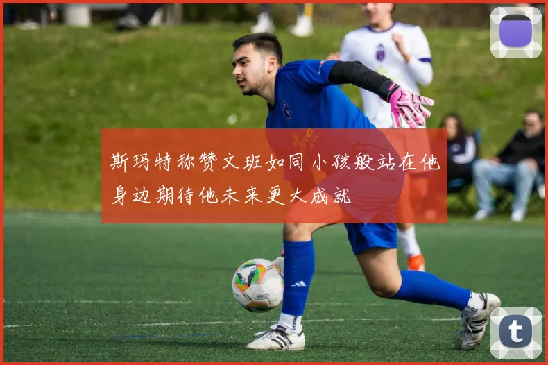 斯玛特称赞文班如同小孩般站在他身边期待他未来更大成就