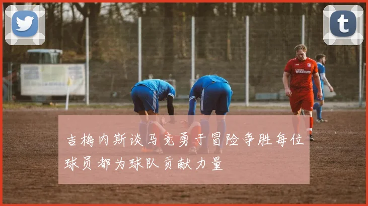 吉梅内斯谈马竞勇于冒险争胜每位球员都为球队贡献力量
