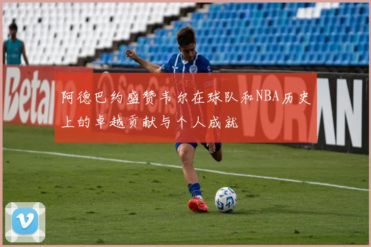 阿德巴约盛赞韦尔在球队和NBA历史上的卓越贡献与个人成就