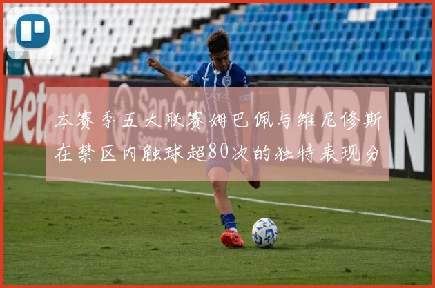 本赛季五大联赛姆巴佩与维尼修斯在禁区内触球超80次的独特表现分析