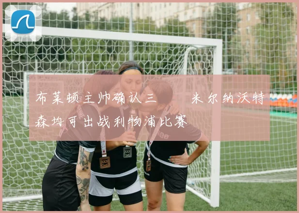 布莱顿主帅确认三笘薫米尔纳沃特森均可出战利物浦比赛