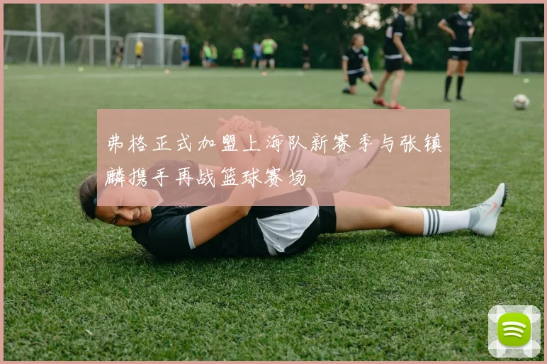 弗格正式加盟上海队新赛季与张镇麟携手再战篮球赛场