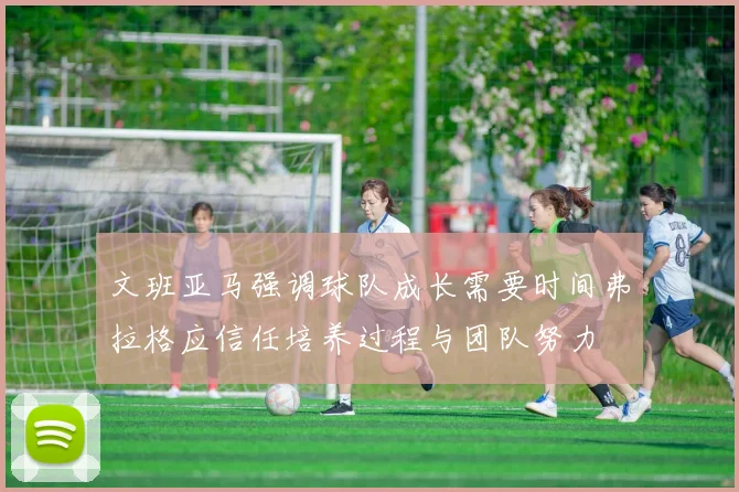文班亚马强调球队成长需要时间弗拉格应信任培养过程与团队努力