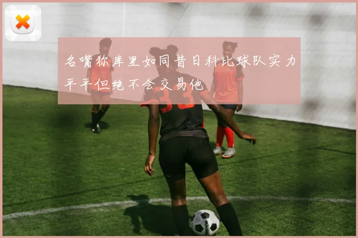 名嘴称库里如同昔日科比球队实力平平但绝不会交易他