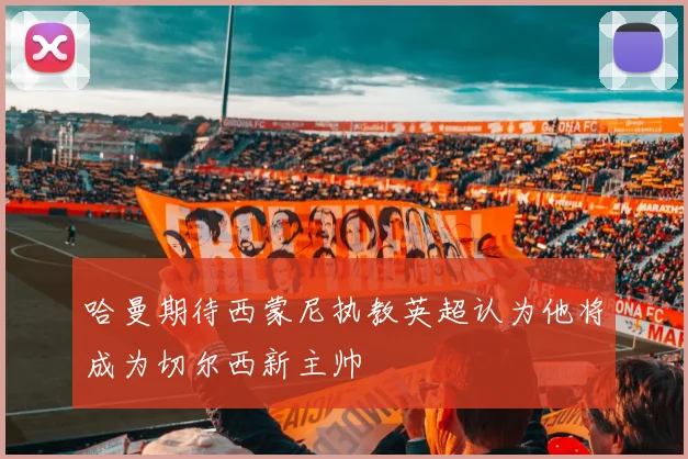 哈曼期待西蒙尼执教英超认为他将成为切尔西新主帅