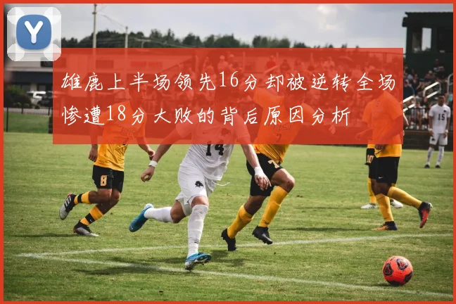 雄鹿上半场领先16分却被逆转全场惨遭18分大败的背后原因分析