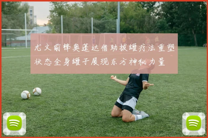 尤文前锋奥蓬达借助拔罐疗法重塑状态全身罐子展现东方神秘力量