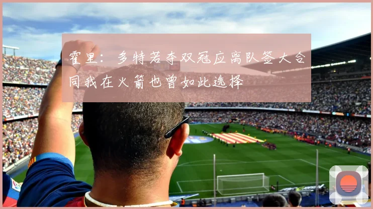 霍里：多特若夺双冠应离队签大合同我在火箭也曾如此选择
