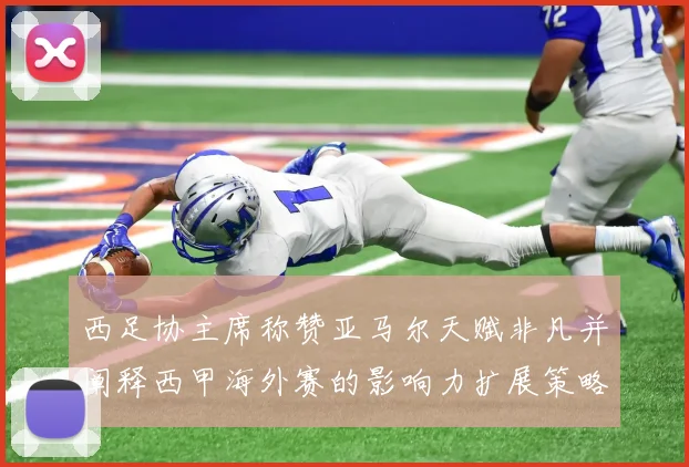 西足协主席称赞亚马尔天赋非凡并阐释西甲海外赛的影响力扩展策略