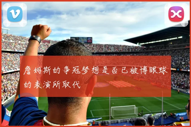 詹姆斯的争冠梦想是否已被博眼球的表演所取代