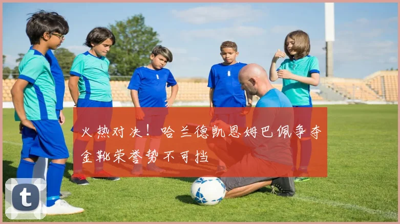 火热对决！哈兰德凯恩姆巴佩争夺金靴荣誉势不可挡