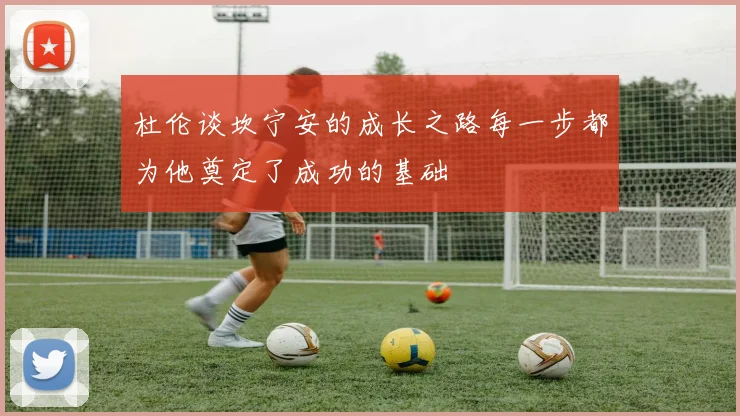 杜伦谈坎宁安的成长之路每一步都为他奠定了成功的基础